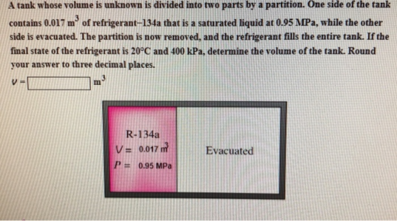 A tank whose volume is unknown is divided into two parts by a partition. One side of the tank contains 0.017 m of refrigerant-134a that is a saturated liquid at 0.95 MPa, while the other side is evacuated. The partition is now removed, and the refrigerant fills the entire tank. If the final state of the refrigerant is 20°C and 400 kPa, determine the volume of the tank. Round your answer to three decimal places. VFI R-134a V 0.017 m Evacuated 0.95 MPa