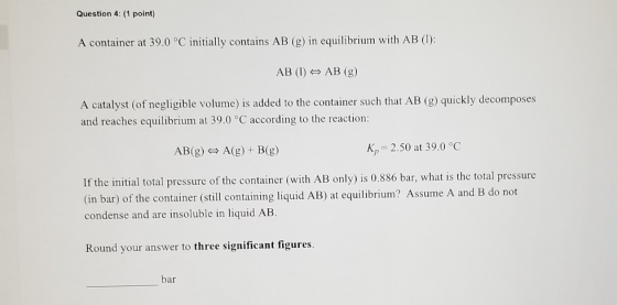 Question 4: (1 point) A container at 39.0 °C initially contains AB (g) in equilibrium with AB (1): AB (1) AB (g) A catalyst (