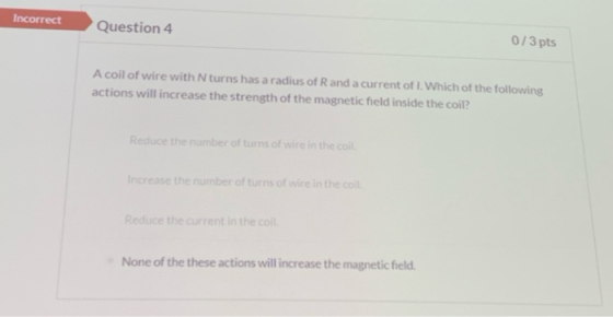Incorrect Question 4 0/3 pts A coil of wire with N turns has a radius of Rand a current of I. Which of the following actions