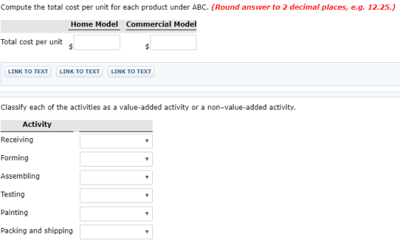 Compute the total cost per unit for each product under ABC. (Round answer to 2 decimal places, e.g. 12.25. Home Model Commercial Model Total cost per unit LINK TO TEXT LINK TO TEXT LINK TO TEXT Classify each of the activities as a value-added activity or a non-value-added activity. Activity Receiving Forming Assembling Testing Painting Packing and shipping