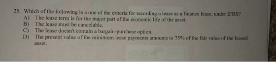 25. Which of the following is a one of the criteria for recording a lease as a finance lease, under IFRS? A) B) C) D) The lease term is for the major part of the economic life of the asset. The lease must be cancelable. The lease doesnt contain a bargain-purchase option. The present value of the minimum, lease payments amounts to 75% of the fair value of the leased asset.