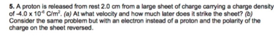 5. A proton is released from rest 2.0 cm from a large sheet of charge carrying a charge density of -4.0 x 10 C/m2. (a) At what velocity and how much later does it strike the sheet? (b) Consider the same problem but with an electron instead of a proton and the polarity of the charge on the sheet reversed.