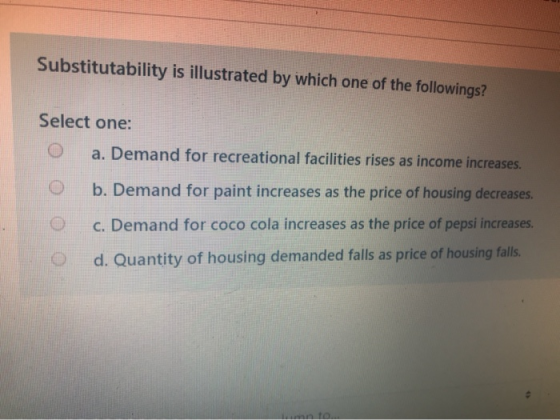 Substitutability is illustrated by which one of the followings? Select one: 0 a. Demand for recreational facilities rises as
