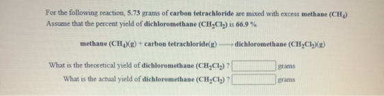 For the following reaction, 5.73 grams of carbon tetrachloride are mixed with excess methane (CH) Assume that the percent yie