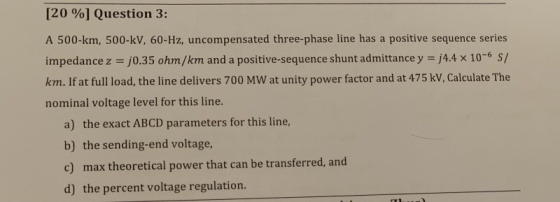 [2000] Question 3: A 500-km, 500-kV, 60-Hz, uncompensated three-phase line has a positive sequence series j4.4 x 10-6 S/ impe