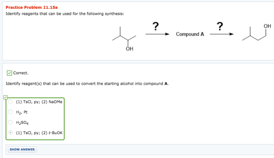 Practice Problem 11.15a Identify reagents that can be used for the following synthesis: он Compound A он correct. Identify reagent(s) that can be used to convert the starting alcohol into compound A. (1) TsCI, py; (2) NaOMe H2, Pt H2504 (1) TSCl, py; (2) t-BuOk SHOW ANSWER