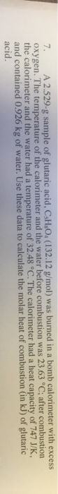 7. A 2.529-g sample of glutaric acid, CsH.O.(132.12 g/mol) was burned in a bomb calorimeter with excess oxygen. The temperatu