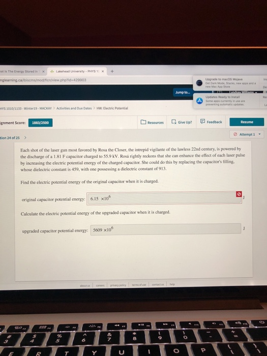 at is The Energy Stored inxLakehead University-PHYS X+ php?id 429903 Upprade to macos Mojave Jump to.. Updanes Ready to Insta HYS 101叭133-Winter 19 . MACKAY > Activities and Due Dates > HW Electric Potential Q Give Up? 回Feedback gnment Score: Resources Attempt 1 . tion 24 of 25> Each shot of the laser gun most favored by Rosa the Closer, the intrepid vigilante of the lawless 22nd century, is powered by the discharge of a 1.81 Fcapacitor charged to 55.9 kV. Rosa rightly reckons that she can enhance the effect of each laser palse by increasing the electric potential energy of the charged capacitor. She could do this by replacing the capacitors filling whose dielectric constant is 459, with one possessing a dielectrie constant of 913 Find the electric potential energy of the original capacitor when it is charged original capacitor potential energy: 6.15 x10 Calculate the electric potential energy of the upgraded capacitor when it is charged. upgraded capacitor potential energy: 5609 x106