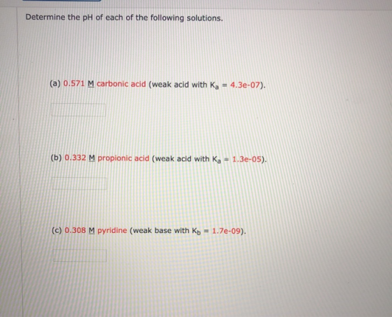 Determine the pH of each of the following solutions. (a) 0.571 M carbonic acid (weak acid with Ka = 4.3e-07). (b) 0.332 M pro