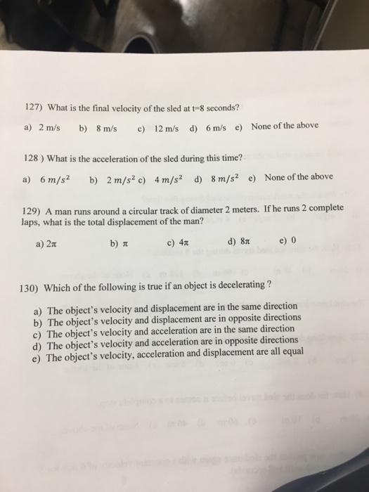 127) What is the final velocity of the sled at t-8 seconds? a) 2 m/s b) 8 m/s c 12 m/s d) 6m/s e) None of the above 128) What is the acceleration of the sled during this time? a) 6 m/s2 b) 2 m/s2 c) 4 m/s2 d) 8 m/s2 e) None of the above 129) A man runs around a circular track of diameter 2 meters. If he runs 2 complete laps, what is the total displacement of the man? a) 2 b) c) 4T d) 8 e 0 130) Which of the following is true if an object is decelerating? a) The objects velocity and displacement are in the same direction b) T he objects velocity and displacement are in opposite directions c) The objects velocity and acceleration are in the same direction d) The objects velocity and acceleration are in opposite directions e) The objects velocity, acceleration and displacement are all equal