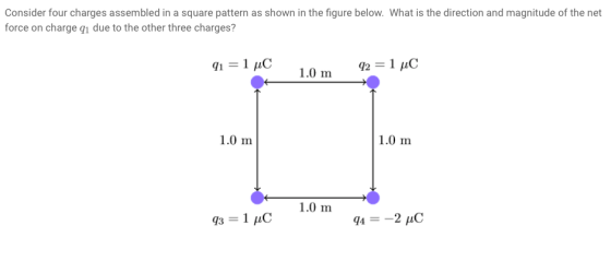 Consider four charges assembled in a square pattern as shown in the figure below. What is the direction and magnitude of the net force on charge qi due to the other three charges? 1.0 m 921 C 1.0 m 1.0 m 1.0 m