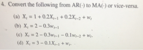 4. Convert the following from AR() to MA(-) or vice-versa. (a) X, = 1 +0.2X-1 +0.2X-2 + w, (b) X, = 2 - 0.3-1 (c) X, = 2 - 0.