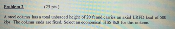 Problem 2 (25 pts.) A steel column has a total unbraced height of 20 ft and carries an axial LRFD load of 500 kips. The colum