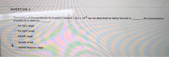 QUESTION 4 the concentration The position of the equilibrium for a system where K = 8.4 x 10-can be described as being favore