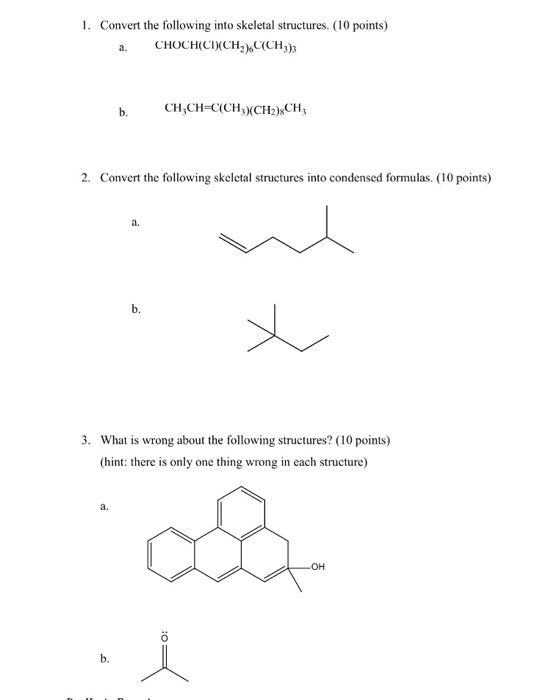 1. Convert the following into skeletal structures. (10 points) a. CHOCHCCH)(CH3) b.CH CH C(CH3C2)CH3 2. Convert the following skeletal structures into condensed formulas. (10 points) a. b. 3. What is wrong about the following structures? (10 points) (hint: there is only one thing wrong in each structure) a. он b.