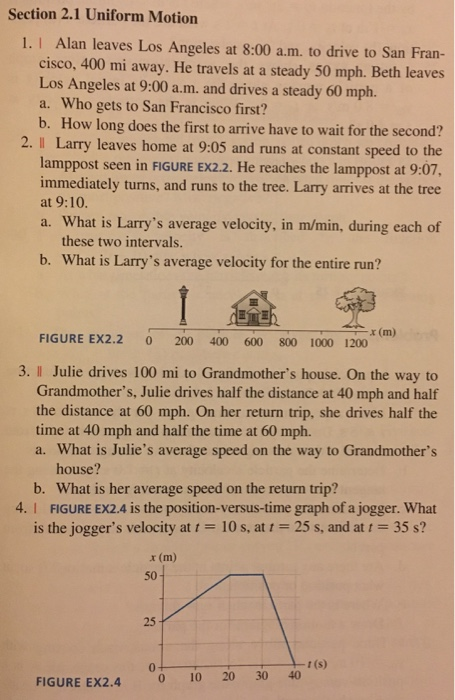 Section 2.1 Uniform Motion 1. I Alan leaves Los Angeles at 8:00 a.m. to drive to San Fran- cisco, 400 mi away. He travels at a steady 50 mph. Beth leaves Los Angeles at 9:00 a.m. and drives a steady 60 mph. a. Who gets to San Francisco first? b. How long does the first to arrive have to wait for the second? 2. I Larry leaves home at 9:05 and runs at constant speed to the lamppost seen in FIGURE EX2.2. He reaches the lamppost at 9:07, immediately turns, and runs to the tree. Larry arrives at the tree at 9:10. a. What is Larrys average velocity, in m/min, during each of these two intervals. b. What is Larrys average velocity for the entire run? x (m) FIGURE EX2.2 0 200 400 600 800 1000 1200 3. l Julie drives 100 mi to Grandmothers house. On the way to Grandmothers, Julie drives half the distance at 40 mph and half the distance at 60 mph. On her return trip, she drives half the time at 40 mph and half the time at 60 mph. a. What is Julies average speed on the way to Grandmothers house? b. What is her average speed on the return trip? 4. I FIGURE EX2.4 is the position-versus-time graph of a jogger. what is the joggers velocity at t = 10 s, at t = 25 s, and at t = 35 s? x (m) 50 25 0 t (s) FIGURE EX2.4 0 10 20 30 40