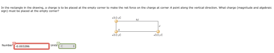 In the rectangle in the drawing, a charge is to be placed at the empty corner to make the net force on the charge at corner A point along the vertical direction. What charge (magnitude and algebraic sign) must be placed at the empty corner? 3.0 C 4d 43.0 C Numbe 0.003286