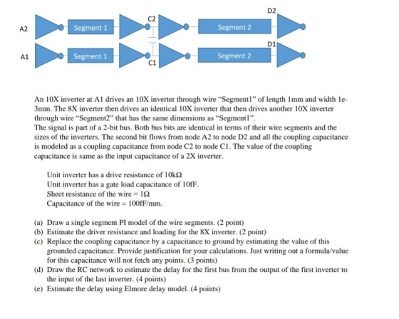 D2 C2 A2 Segment 1 Segment 2 D1 A1 Segment1 Segment 2 C1 An 10X inverter at A drives an 10X inverter through wire Segment of length 1mm and width le- 3mm·The 8X inverter then drives an identical 10X inverter that then drives another 10X inverter through wire Segment2 that has the same dimensions as Segment The signal is part of a 2-bit bus. Both bus bits are identical in terms of their wire segments and the sizes of the inverters. The second bit flows from node A2 to node D2 and all the coupling capacitance is modeled as a coupling capacitance from node C2 to node C1. The value of the coupling capacitance is same as the input capacitance of a 2X inverter. Unit inverter has a drive resistance of 10kΩ Unit inverter has a gate load capacitance of 10fF Sheet resistance of the wire Ω Capacitance of the wire 100fF/mm. (a) Draw a single segment PI model of the wire segments. (2 point) (b) Estimate the driver resistance and loading for the 8X inverter. (2 point) (c) Replace the coupling capacitance by a capacitance to ground by estimating the value of this grounded capacitance. Provide justification for your calculations. Just writing out a formula/value for this capacitance will not fetch any points. (3 points) (d) Draw the RC network to estimate the delay for the first bus from the output of the first inverter to the input of the last inverter. (4 points) (e) Estimate the delay using Elmore delay model. (4 points)