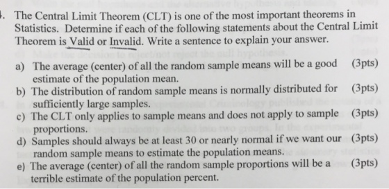 The Central Limit Theorem (CLT) is one of the most important theorems in Statistics. Determine if each of the following statements about the Central Limit Theorem is Valid or Invalid. Write a sentence to explain your answer. a) The average (center) of all the random sample means will be a good (3pts) b) The distribution of random sample means is normally distributed for (3pts) c) The CLT only applies to sample means and does not apply to sample (3pts) d) Samples should always be at least 30 or nearly normal if we want our (3pts) e) The average (center) of all the random sample proportions will be a (3pts) estimate of the population mean. sufficiently large samples. proportions. random sample means to estimate the population means. terrible estimate of the population percent.
