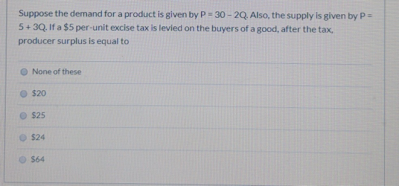 Suppose the demand for a product is given by P = 30-20. Also, the supply is given by P= 5+30. If a $5 per-unit excise tax is