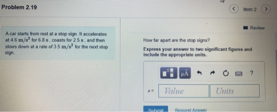 Problem 2.19 Item 2 > Review A car starts from rest at a stop sign. It accelerates at 4.6 m/s for 6.8 s, coasts for 2.5 s, an