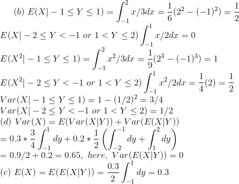 (b)~E(X|-1\leq Y\leq 1)=\int_{-1}^{2}x/3dx=\frac{1}{6}(2^2-(-1)^2)=\frac{1}{2}\\ E(X|-2\leq Y<-1~or~1<Y\leq 2)\int_{-1}^{1}x/2dx=0\\ E(X^2|-1\leq Y\leq 1)=\int_{-1}^{2}x^2/3dx=\frac{1}{9}(2^3-(-1)^3)=1\\ E(X^2|-2\leq Y<-1~or~1<Y\leq 2)\int_{-1}^{1}x^2/2dx=\frac{1}{4}(2)=\frac{1}{2}\\ Var(X|-1\leq Y\leq 1)=1-(1/2)^2=3/4\\ Var(X|-2\leq Y<-1~or~1<Y\leq 2)=1/2\\ (d)~Var(X)=E(Var(X|Y))+Var(E(X|Y))\\ =0.3*\frac{3}{4}\int_{-1}^1dy+0.2*\frac{1}{2}\left (\int_{-2}^{-1}dy+\int_{1}^2dy \right )\\ =0.9/2+0.2=0.65,~here,~Var(E(X|Y))=0\\ (c)~E(X)=E(E(X|Y))=\frac{0.3}{2}\int_{-1}^1dy=0.3
