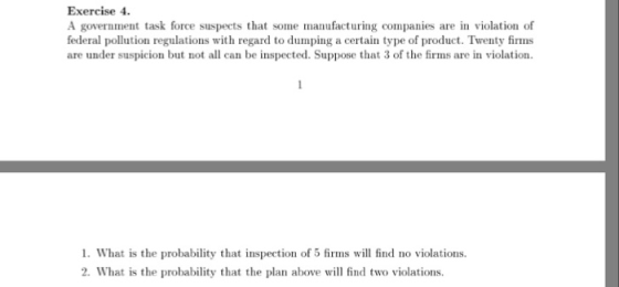 Exercise 4 A government task force suspects that some manufacturing companies are in violation of federal pollution regulations with regard to dumping a certain type of product. Twenty firms are under suspicion but not all can be inspected. Suppose that 3 of the firms are in violation 1. What is the probability that inspection of 5 firms will find no violations 2. What is the probability that the plan above will find two violations.