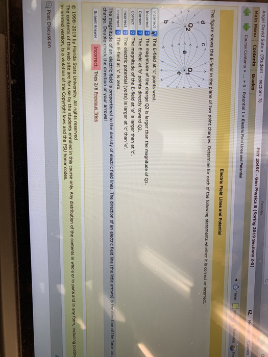 Angel David Soto (Student-section: 3) Main Menu Contents Grades PHY 2049c-Gen Physics B (Spring 2019 Sections 2-5) 4 Timer Electric Field Lines and Potential The figure shows the E-field in the plane of two point charges. Determine for each of the following s statements whether it is correct or 02 incorrect The E-field at e points west. Incorrect Correct The E-field at b points directly toward Q2. Correct B The magnitude of the E-field ata, is larger than at e. Incorrect The electric potential (volts) is larger at c than e ncorrectThe E-field atc is zero t The magnitude of the charge Q2 is larger than the magnitude of Q1 The magnitude of an electric field is proportional to the density of electric field lines. The direction of an electric field line (the little arrows) is t charge. Double-check the direction of your arrows! of the force on a Tries 2/6 Previous Tries O 1998-2019 by Florida State University. All rights reserved The contents of this web site are for use by the students enrolled in this course only. Any distribution of the contents in whole or in parts and in any form, including posting in printed version, is a violation of the Copyright laws and the FSU honor codes Post Discussion