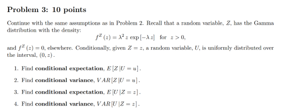 Problem 3: 10 points Continue with the same assumptions as in Problem 2. Recall that a random variable, Z, has the Gamma distribution with the density: fz (z) = λ2 z exp[-λ z] for z > 0, and fz(z) = 0, elsewhere. Conditionally given Z = z, a random variable, U, is uniformly distributed over the interval, (0, z) 1. Find conditional expectation. EZIU = ul. 2. Find conditional variance, VARZİU-ul 3. Find conditional expectation, E U Z-z] 4. Find conditional variance. VARU -2]