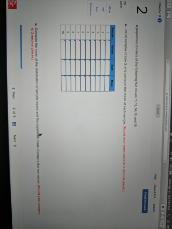 ea. Wed Apr 1 19:27:45 AM a Chapter 8 Help Save & Exit Submit Check my work 2 consists of the following five values: 11, 12,14, 15, and 19 a. List all samples of size 3, and compute the mean of each sample. (Round your mean value to 2 decimal places.) 20 Ask Print b. Compute the mean of the distribution of sample means and the populadsn mean. Compare the two values. (Round your answers to 2 decimal places.) 2of 5 Next> Mc < Prev