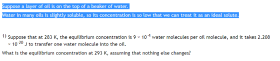 uppose a layer of oil is on the top of a beaker of water ter in many oils is slightly soluble, so its concentration is so low that we can treat it as an ideal solute 1) Suppose that at 283 K, the equilibrium concentration is 9 × 10-4 water molecules per oil molecule, and it takes 2.208 x 10-20 J to transfer one water molecule into the oil. What is the equilibrium concentration at 293 K, assuming that nothing else changes?