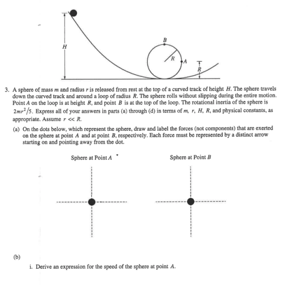 3. A sphere of mass m and radius r is released from rest at the top of a curved track of height H. The sphere travels down the curved track and around a loop of radius R. The sphere rolls without slipping during the entire motion. Point A on the loop is at height R, and point B is at the top of the loop. The rotational inertia of the sphere is 2mr2/s. Express all of your answers in parts (a) through (d) in terms of m, r, H, R, and physical constants, as appropriate. Assume r << R. (a) On the dots below, which represent the sphere, draw and label the forces (not components) that are exerted on the sphere at point A and at point B, respectively. Each force must be represented by a distinct arrow starting on and pointing away from the dot. Sphere at Point A Sphere at Point B i. Derive an expression for the speed of the sphere at point A.