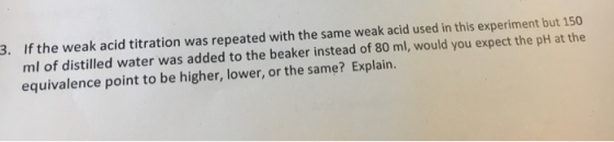 If the weak acid titration was repeated with the same weak acid used in this experiment but 150 ml of distilled water was added to the beaker instead of 80 ml, would you expect the pH at the equivalence point to be higher, lower, or the same? Explain. 3.