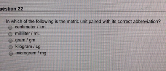 uestion 22 In which of the following is the metric unit paired with its correct abbreviation? centimeter / km milliliter / mL