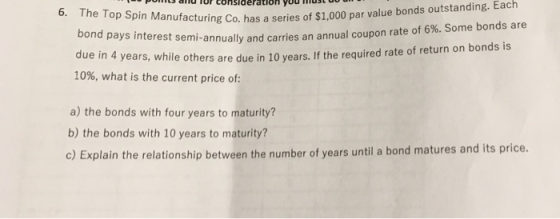 outstanding. Each id for conslderation youdst 6. The Top Manufacturing p Spin Manufacturing Co. has a series of $1.000 par value bonds bond pays interest semi-annually an due in 4 10%, what is the current price of d carries an annual coupon rate of 6%. Some bonds are years, while others are due in 10 years. If the required rate of return on bonds is a) the bonds with four years to maturity? b) the bonds with 10 years to maturity? c) Explain the relationship between the number of years until a bond matures and its price.