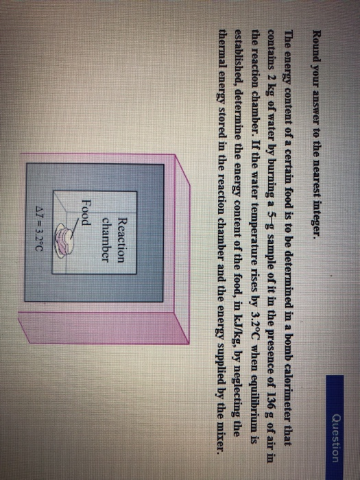 Question Round your answer to the nearest integer The energy content of a certain food is to be determined in a bomb calorimeter that contains 2 kg of water by burning a 5-g sample of it in the presence of 136 g of air in the reaction chamber. If the water temperature rises by 3.2°C when equilibrium is established, determine the energy content of the food, in kJ/kg, by neglecting the thermal energy stored in the reaction chamber and the energy supplied by the mixer. Reaction chamber Food AT-3.2°C