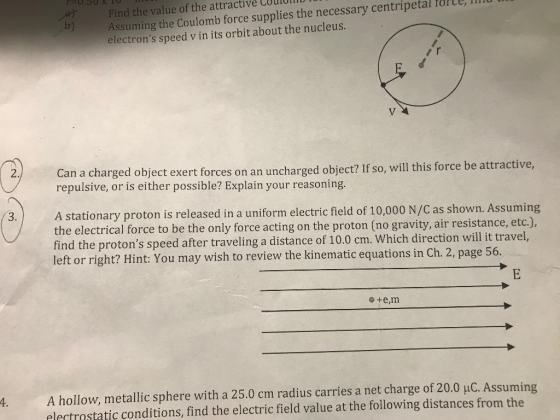 Assuming the Coulomb force supplies the necessary centripetal orle, m electrons speed v in its orbit about the nucleus. Find the value of the attractive Couloll 2 Can a charged object exert forces on an uncharged object? If so, will this force be attractive, repulsive, or is either possible? Explain your reasoning A stationary proton is released in a uniform electric field of 10,000 N/C as shown. Assuming the electrical force to be the only force acting on the proton (no gravity, air resistance, etc.), find the protons speed after traveling a distance of 10.0 cm. Which directio left or right? Hint: You may wish to review the kinematic equations in Ch. 2, page 56. 3. 4. A hollow, metallic sphere with a 25.0 cm radius carries a net charge of 20.0 uC. Assuming lertrstatic conditions, find the electric field value at the following distances from the