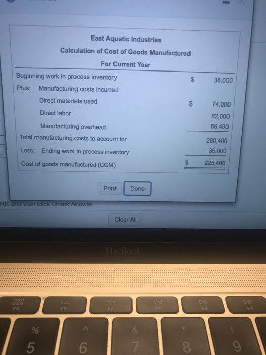East Aquatic Industries Calculation of Cost of Goods Manufactured For Current Year Beginning work in process inventory Plus: Manufacturing costs incurred Direct materials used $ 38,000 $ 74,000 82,000 66,400 260,400 35,000 Direct labor Manufacturing overhead Total manufacturing costs to account for Less: Ending work in process inventory Cost of goods manufactured (CGM) $ 225,400 Print Done lds Clear All F5 5 6