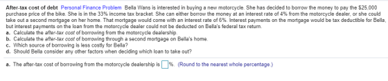 After-tax cost of debt Personal Finance Problem Bella Wans is interested in buying a new motorcycle. She has decided to borro