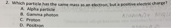 2. Which particle has the same mass as an electron, but a positive electric charge A. Alpha particle B. Gamma photon AMMANT A