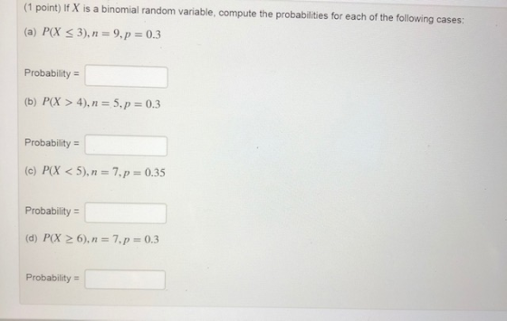 (1 point) If X is a binomial random variable, compute the probabilities for each of the following cases: (a) P(X < 3), n = 9,