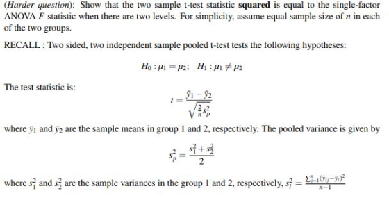 (Harder question): Show that the two sample t-test statistic squared is equal to the single-factor ANOVA F statistic when there are two levels. For simplicity, assume equal sample size of n in each of the two groups RECALL: Two sided, two independent sample pooled t-test tests the following hypotheses: The test statistic is: VEA where yi and ỹ2 are the sample means in group 1 and 2, respectively. The pooled variance is given by where s and s3 are the sample variances in the group 1 and 2 respectively-En u