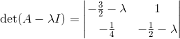 \det(A- \lambda I) = \begin{vmatrix} -\frac32-\lambda & 1 \\[5pt] - \frac 14 & -\frac 12-\lambda \end{vmatrix}