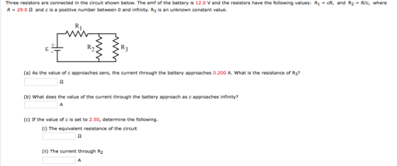 Three resistors are connected in the circuit shown below. The emf of the battery is 12.0 Vand the resistors have the following values: R CR, and R2 R/c, where R 29.0 n and c is a positive number between 0 and infinity. R3 is an unknown constant value. (a) As the value of capproaches zero, the current through the battery approaches 0.200 A. What is the resistance of R3? (b) What does the value of the current through the battery approach as c approaches infinity? (c) If the value of c is set to 2.50, determine the following (i) The equivalent resistance of the circuit (ii) The current through R2