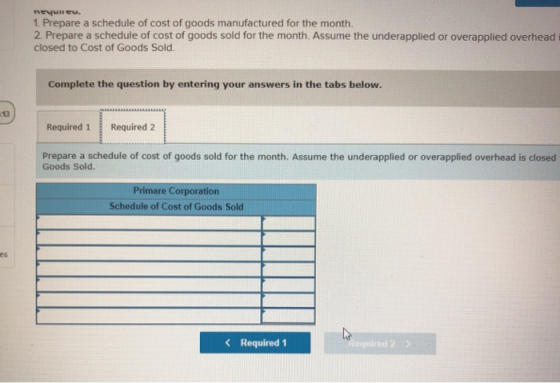 1. Prepare a schedule of cost of goods manufactured for the month. 2 Prepare a schedule of cost of goods sold for the month. Assume the underapplied or overapplied overhead i closed to Cost of Goods Sold Complete the question by entering your answers in the tabs below. 13 Required 1Required 2 Prepare a schedule of cost of goods sold for the month. Assume the underapplied or overapplied overhead is closed Goods Sold. Primare Corporation Schedule of Cost of Goods Sold es Required 1 ed 2 2