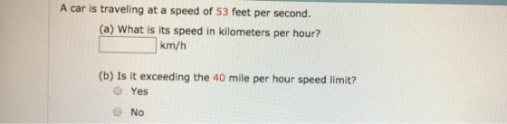 A car is traveling at a speed of 53 feet per second. (a) What is its speed in kilometers per hour? km/h (b) Is it exceeding the 40 mile per hour speed limit? O Yes No