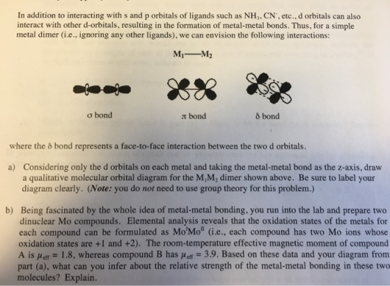 In addition to interacting with s and p orbitals of ligands such as NH,, CN, etc., d orbitals can also interact with other d-orbitals, resulting in the formation of metal-metal bonds. Thus, for a simple metal dimer (i.e., ignoring any other ligands), we can envision the following interactions: M1M2 ? bond bond 8 bond where the o bond represents a face-to-face interaction between the two d orbitals. Considering only the d orbitals on each metal and taking the metal-metal bond as the z-axis, draw a qualitative molecular orbital diagram for the M,M2 dimer shown above. Be sure to label your diagram clearly. (Note: you do not need to use group theory for this problem.) a) b) Being fascinated by the whole idea of metal-metal bonding, you run into the lab and prepare two dinuclear Mo compounds. Elemental analysis reveals that the oxidation states of the metals for each compound can be formulated as MoMo (i.e., each compound has two Mo ions whose oxidation states are +1 and +2). The room-temperature effective magnetic moment of compound A ÎsHeff = 1.8, whereas compound B hasHeff-39. Based on these data and your diagram from part (a), what can you infer about the relative strength of the metal-metal bonding in these two molecules? Explain.