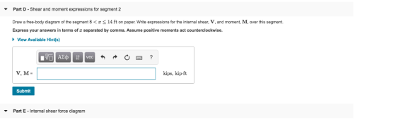 Part D- Shear and moment expressions for segment 2 Draw a ree-body diagram o the segment 8く 14 t on paper. Write express ons or the internal shear, V, and moment Express your answers in terms of σ separated by comma. Assume positive moments act counterclockwise over is segment. View Available Hint(s) kips, kip-ft Submit Part E-internal shear force diagram ▼