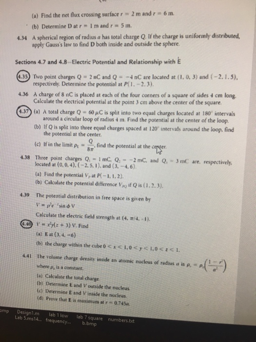 (a) Find the net flux crossing surface r = 2 m and (b) Determine D atr Im and r 5 m 6 m. 4.34 A spherical region of radius a has total charge Q If the charge is uniformly distributed apply Gausss law to find D both inside and outside the sphere Sections 4.7 and 4.8 Electric Potential and Relationship with iE 4.353) Two point charges Q 2 nC and Q-4nC are located at (1. 0. 3) and (-2.1.5), respectively. Determine the potential at PiI. -2.3) 4.36 A charge of 8 nC is placed at each of the four corners of a square of sides 4 cm long Calculate the electrical potential at the point 3 cm above the center of the square 4.3) (a) total charge Q-60 μC is split into two equal charges located at 180 intervals around a circular loop of radius m Find the potential at the center of the loop (b) If Q is split into three equal charges spaced at 120 intervals around the loop, find the potential at the center ie tfis th limit pr .find the potentalat thee 4.38 Three point charges 0-1 mc.o- 2nC and Q, rnC are, respectively, located at (0,0,4).-2..1)and (3, -4,6) (a) Find the potential y, at P(-1,1,2). tb) Calculate the potential difference V it Qis1.2.3 The potential distribution in free space is given by 4.39 Calculate the electric field strength at (4, π/4. ta: Eat (34.-6) (b) the charge within the cube。<バ1.0くバ1,08 t < 1. 441 the volume charge density inside an atomic nacleus of radius a is p where p, is a constant ta) Calculate the total charge (b) Determine E and V outside the nucleus (c) Determine E and V inside the nocieus (di Prove that E is maximum at0.74Sa omp Design1m lab 1 low ab 7 square numbers.bxt Lab 5.ms14 frequency... b.bmp