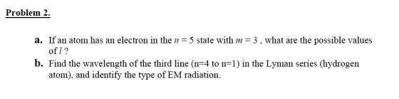 Problem 2. a. If an atom has an electron in the n= 5 state with m=3, what are the possible values of 1? b. Find the wavelengt